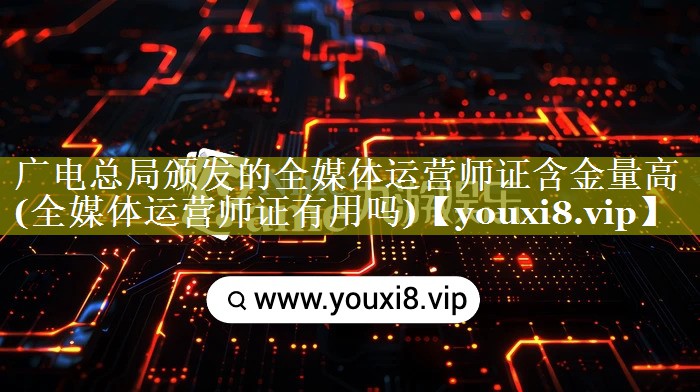 广电总局颁发的全媒体运营师证含金量高(全媒体运营师证有用吗)
